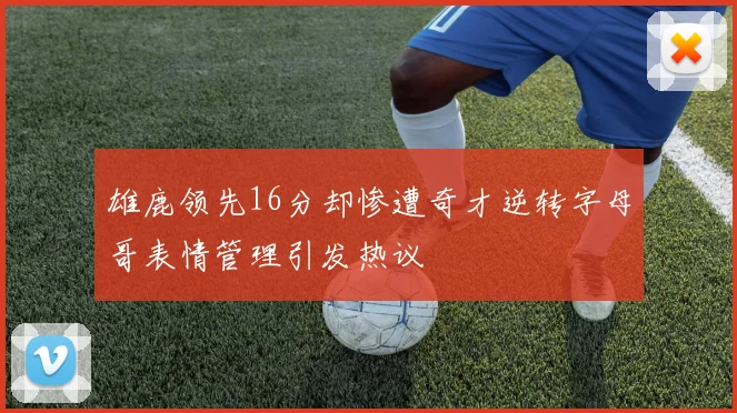 雄鹿领先16分却惨遭奇才逆转字母哥表情管理引发热议