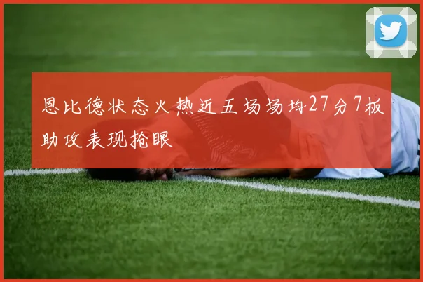 恩比德状态火热近五场场均27分7板助攻表现抢眼