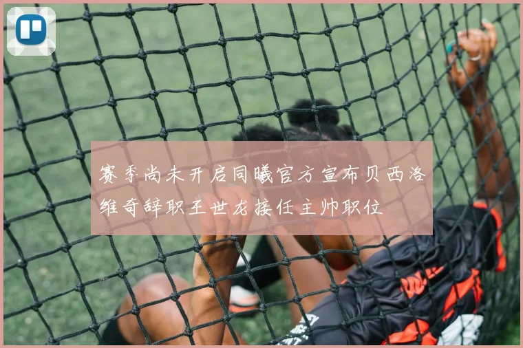 赛季尚未开启同曦官方宣布贝西洛维奇辞职王世龙接任主帅职位