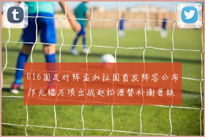 U16国足对阵孟加拉国首发阵容公布邝兆镭万项出战赵松源替补谢晋缺席