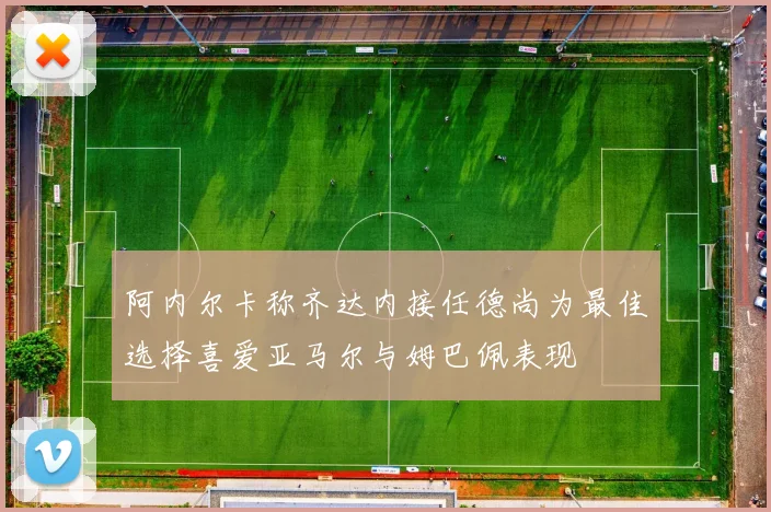 阿内尔卡称齐达内接任德尚为最佳选择喜爱亚马尔与姆巴佩表现