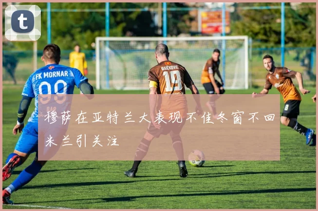 穆萨在亚特兰大表现不佳冬窗不回米兰引关注