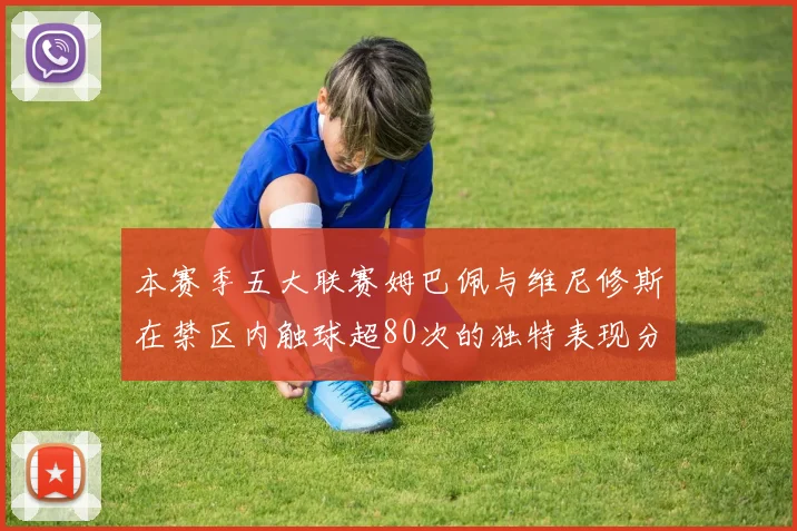 本赛季五大联赛姆巴佩与维尼修斯在禁区内触球超80次的独特表现分析
