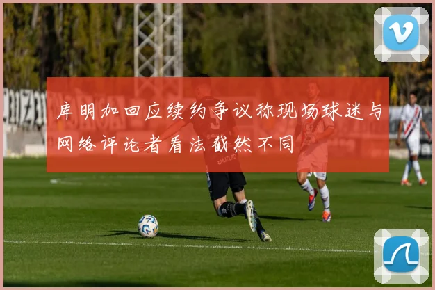 库明加回应续约争议称现场球迷与网络评论者看法截然不同