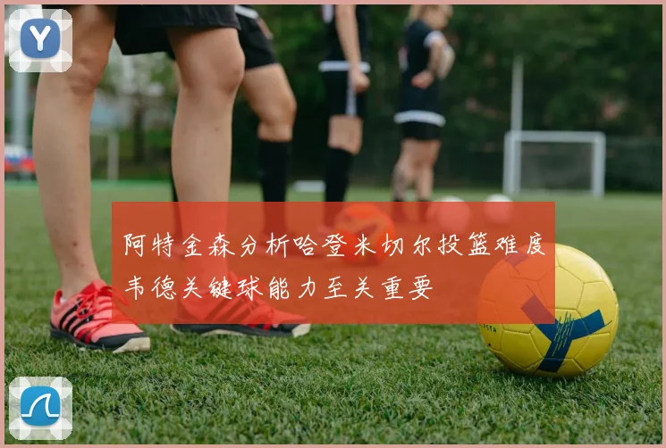 阿特金森分析哈登米切尔投篮难度韦德关键球能力至关重要