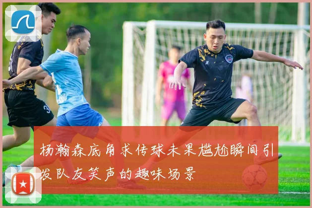杨瀚森底角求传球未果尴尬瞬间引发队友笑声的趣味场景