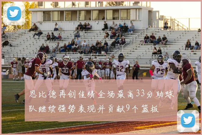 恩比德再创佳绩全场最高33分助球队继续强势表现并贡献9个篮板