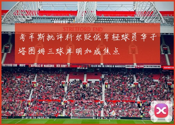考辛斯批评科尔贬低年轻球员华子塔图姆三球库明加成焦点
