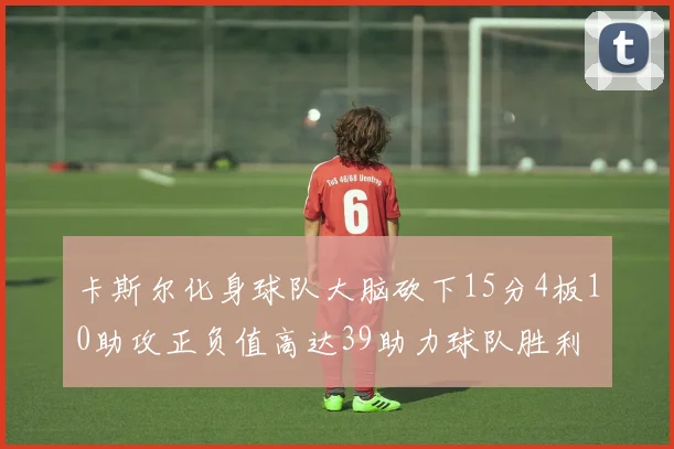 卡斯尔化身球队大脑砍下15分4板10助攻正负值高达39助力球队胜利