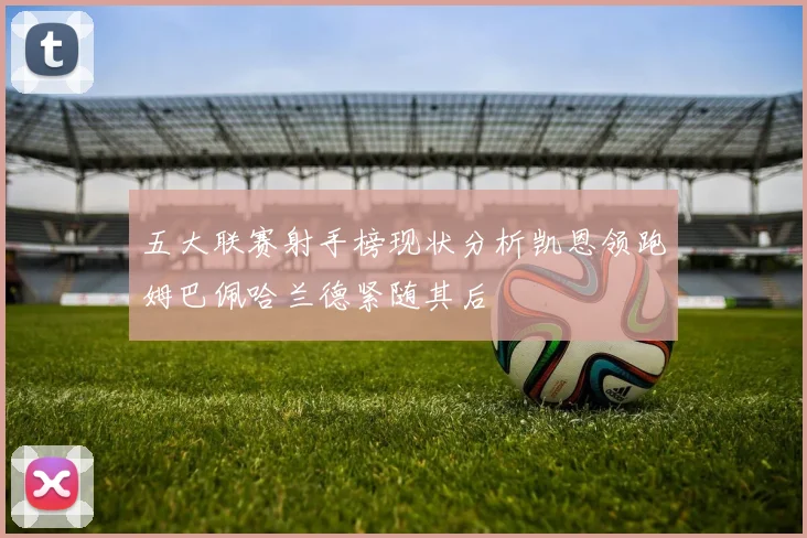 五大联赛射手榜现状分析凯恩领跑姆巴佩哈兰德紧随其后