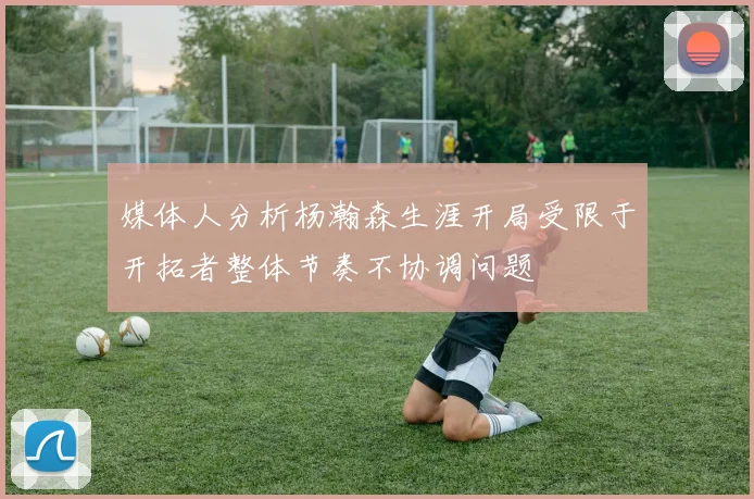 媒体人分析杨瀚森生涯开局受限于开拓者整体节奏不协调问题