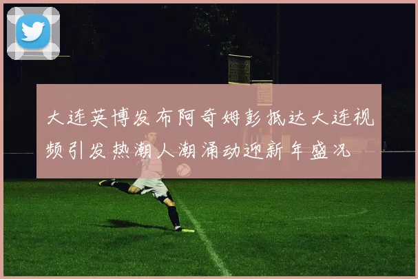 大连英博发布阿奇姆彭抵达大连视频引发热潮人潮涌动迎新年盛况