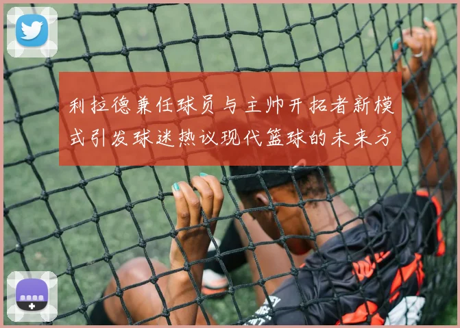利拉德兼任球员与主帅开拓者新模式引发球迷热议现代篮球的未来方向