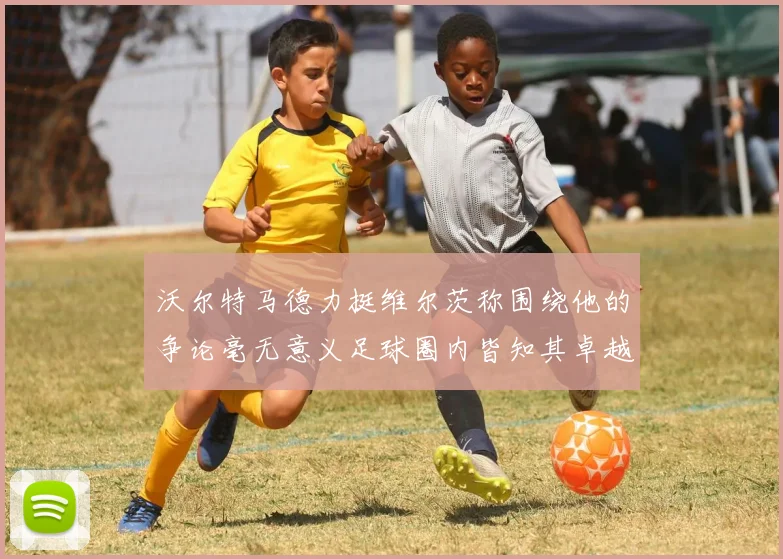 沃尔特马德力挺维尔茨称围绕他的争论毫无意义足球圈内皆知其卓越表现
