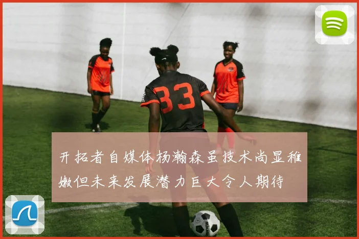 开拓者自媒体杨瀚森虽技术尚显稚嫩但未来发展潜力巨大令人期待
