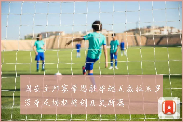 国安主帅塞蒂恩胜率超五成拉米罗若夺足协杯将创历史新篇