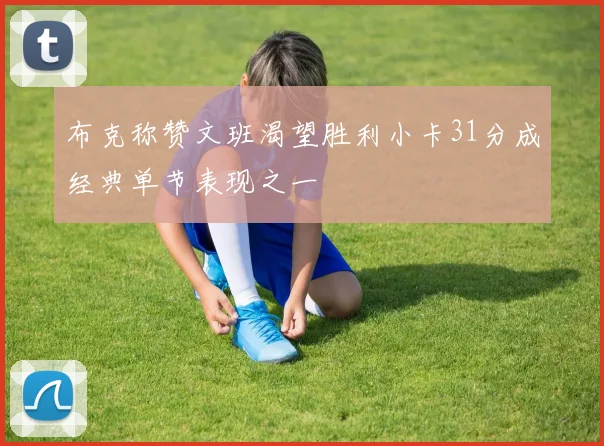 布克称赞文班渴望胜利小卡31分成经典单节表现之一