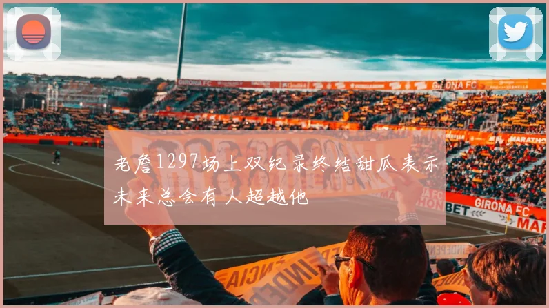 老詹1297场上双纪录终结甜瓜表示未来总会有人超越他