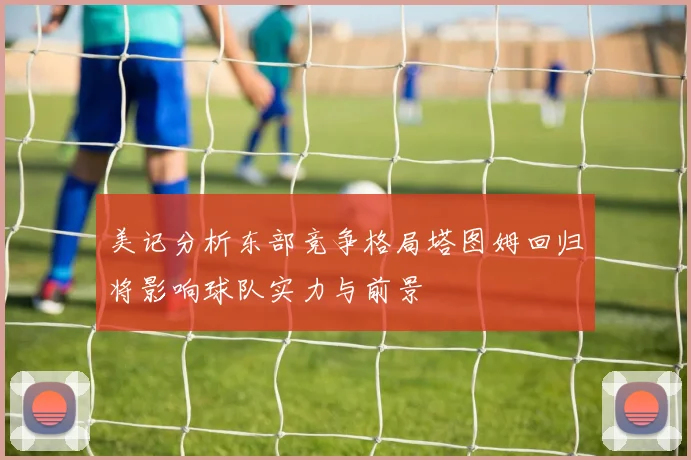 美记分析东部竞争格局塔图姆回归将影响球队实力与前景