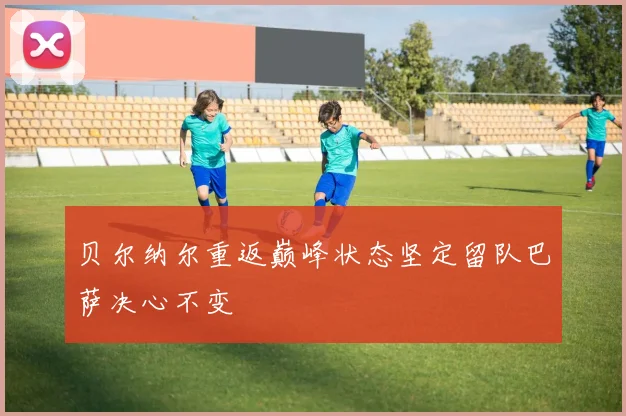 贝尔纳尔重返巅峰状态坚定留队巴萨决心不变