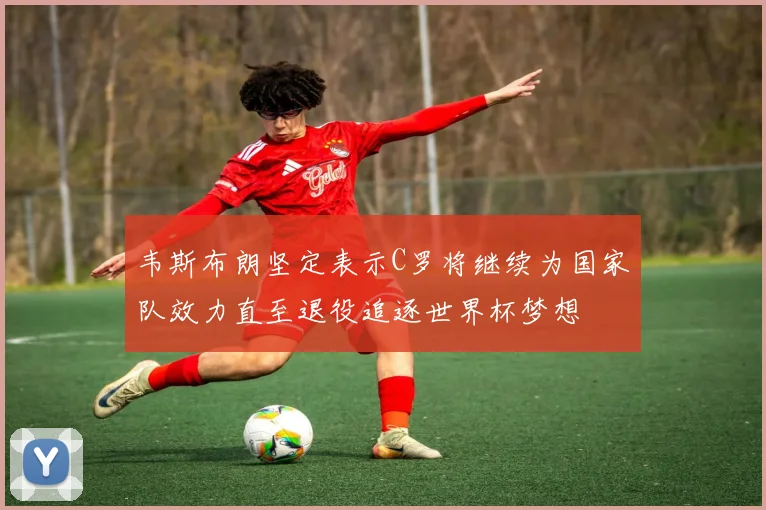 韦斯布朗坚定表示C罗将继续为国家队效力直至退役追逐世界杯梦想
