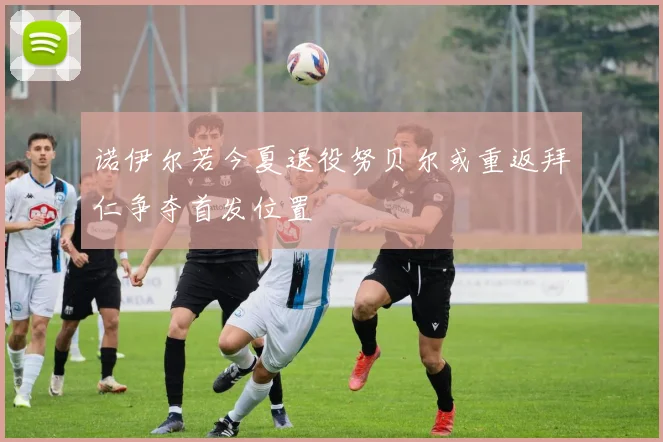 诺伊尔若今夏退役努贝尔或重返拜仁争夺首发位置