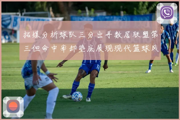 拓媒分析球队三分出手数居联盟第三但命中率却垫底展现现代篮球风格