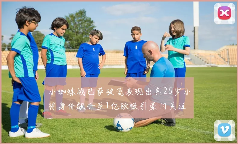 小蜘蛛战巴萨破荒表现出色26岁小将身价飙升至1亿欧吸引豪门关注
