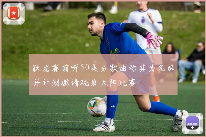 狄龙赛前听50美分歌曲称其为兄弟并计划邀请观看太阳比赛