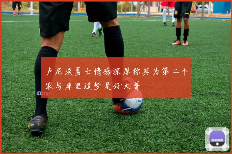 卢尼谈勇士情感深厚称其为第二个家与库里追梦是好大哥