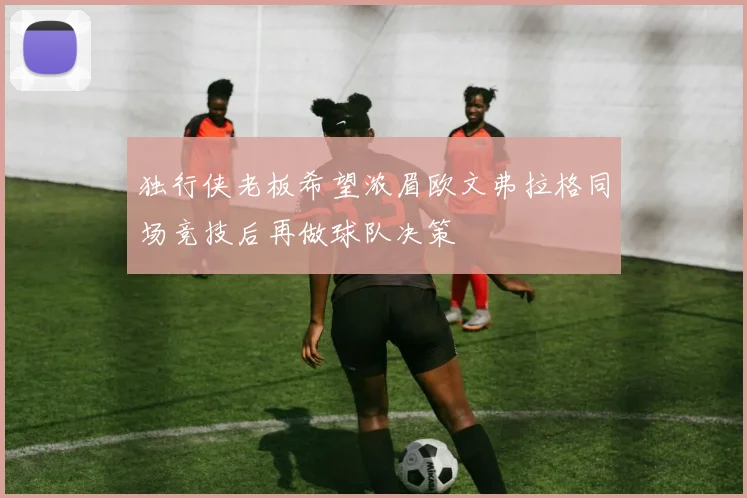 独行侠老板希望浓眉欧文弗拉格同场竞技后再做球队决策