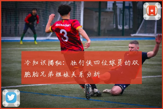 冷知识揭秘：独行侠四位球员的双胞胎兄弟姐妹关系分析