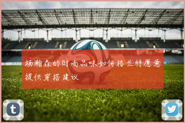 杨瀚森的时尚品味如何格兰特愿意提供穿搭建议