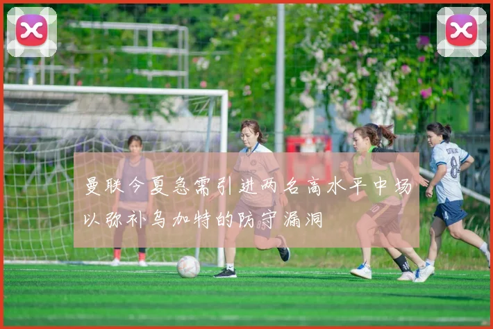 曼联今夏急需引进两名高水平中场以弥补乌加特的防守漏洞