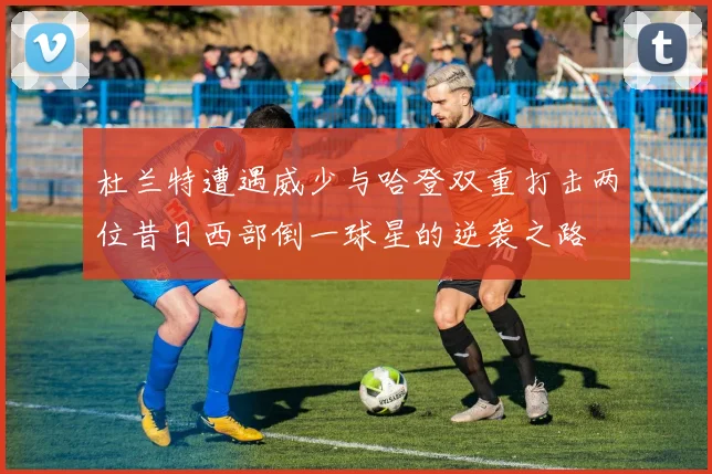 杜兰特遭遇威少与哈登双重打击两位昔日西部倒一球星的逆袭之路