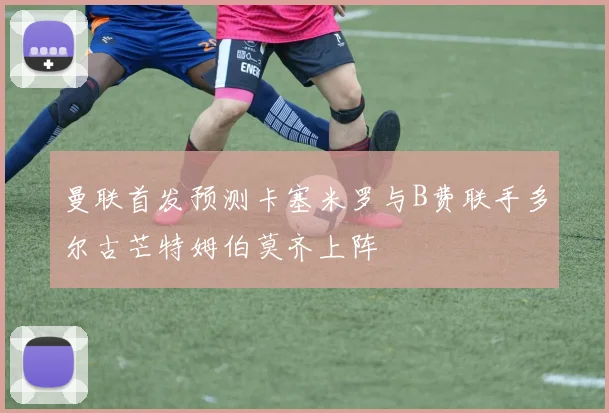 曼联首发预测卡塞米罗与B费联手多尔古芒特姆伯莫齐上阵