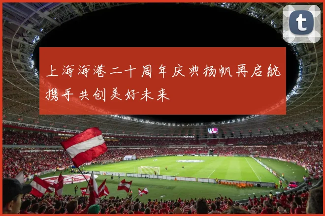 上海海港二十周年庆典扬帆再启航携手共创美好未来