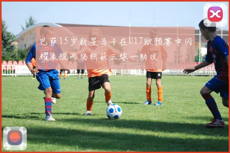 巴萨15岁新星马卡在U17欧预赛中闪耀表现两场斩获三球一助攻