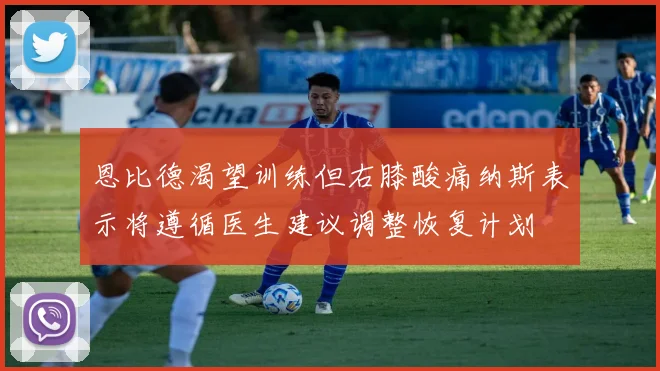 恩比德渴望训练但右膝酸痛纳斯表示将遵循医生建议调整恢复计划