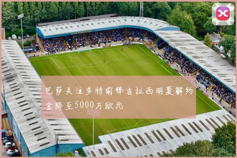 巴萨关注多特前锋吉拉西明夏解约金降至5000万欧元