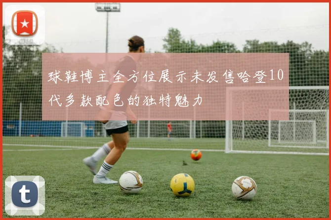 球鞋博主全方位展示未发售哈登10代多款配色的独特魅力